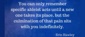 You can only remember specific ableist acts until a new one takes its place, but the culmination of that pain sits with you indefinitely.